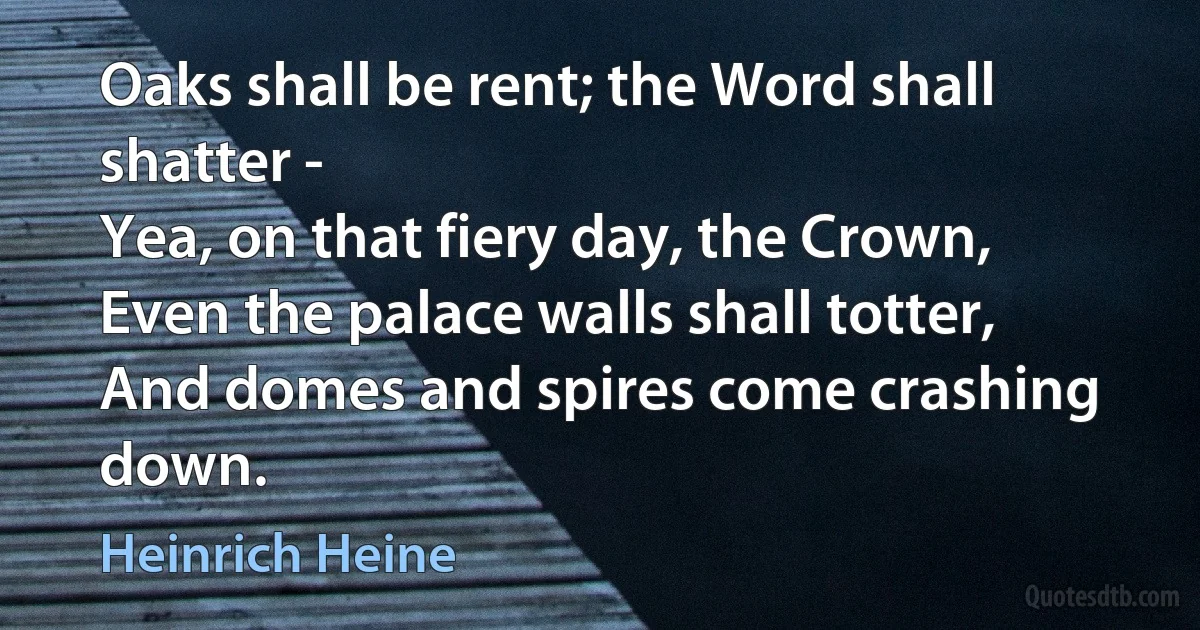 Oaks shall be rent; the Word shall shatter -
Yea, on that fiery day, the Crown,
Even the palace walls shall totter,
And domes and spires come crashing down. (Heinrich Heine)