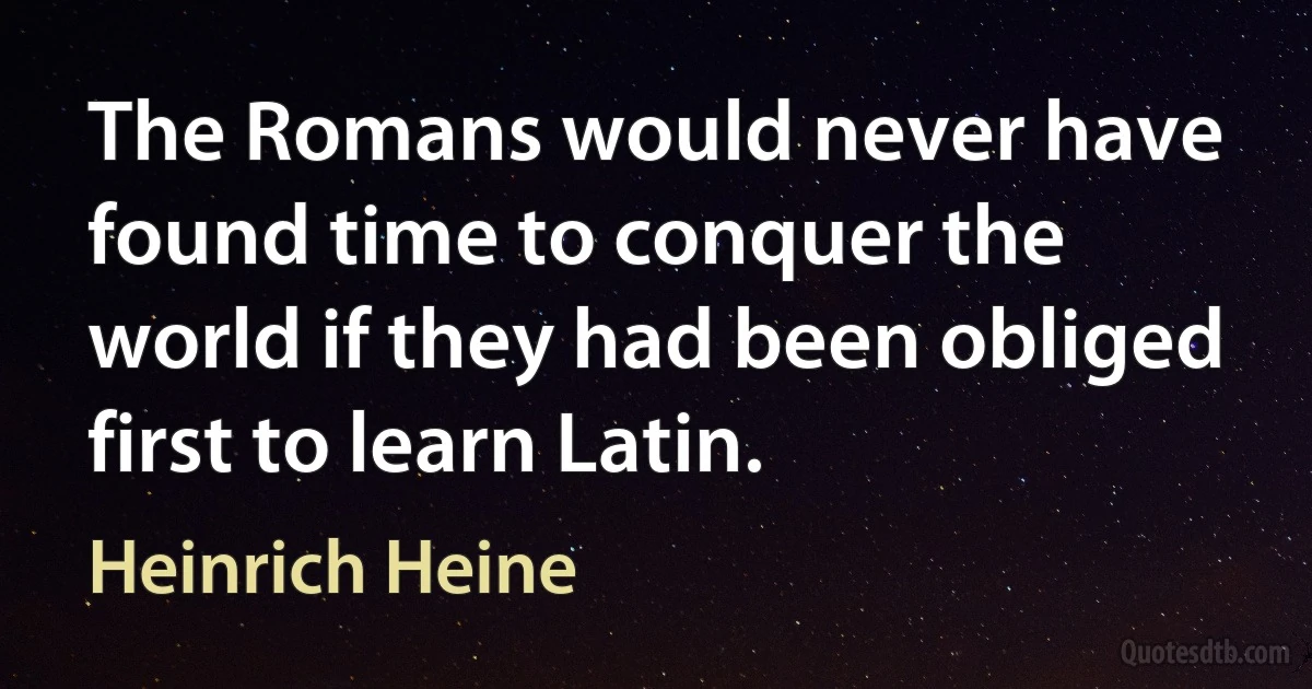 The Romans would never have found time to conquer the world if they had been obliged first to learn Latin. (Heinrich Heine)