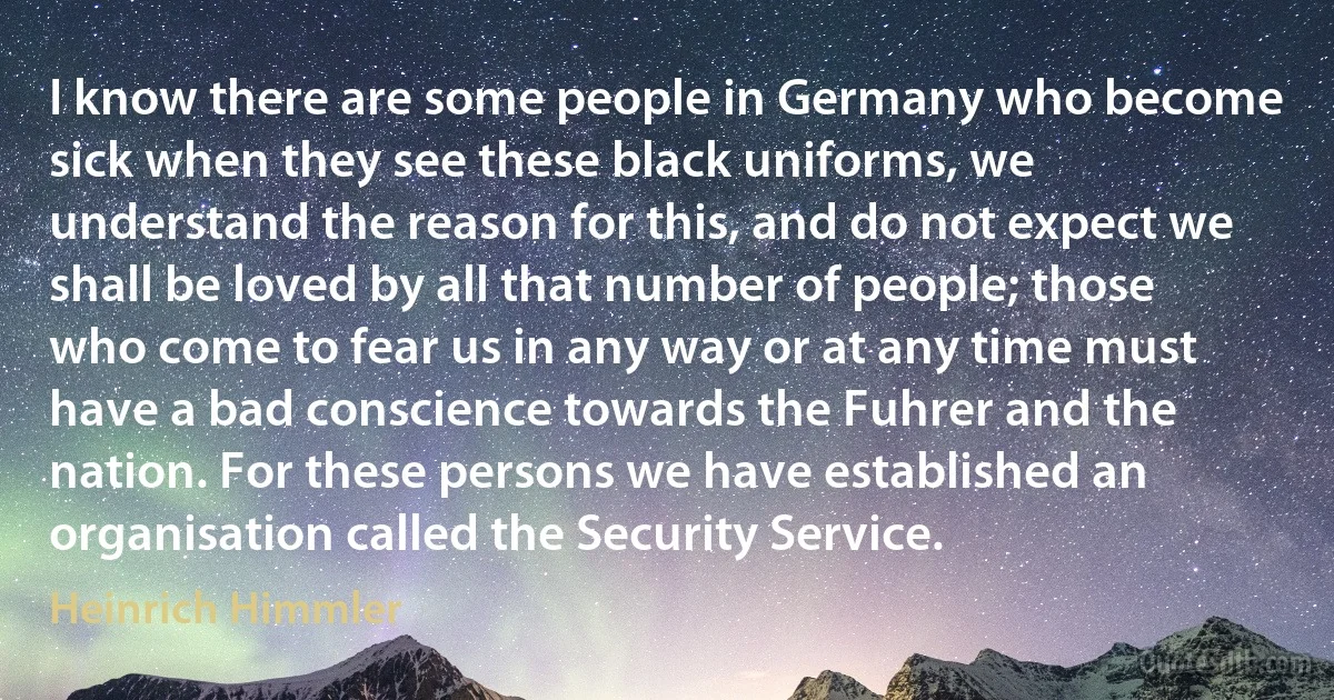 I know there are some people in Germany who become sick when they see these black uniforms, we understand the reason for this, and do not expect we shall be loved by all that number of people; those who come to fear us in any way or at any time must have a bad conscience towards the Fuhrer and the nation. For these persons we have established an organisation called the Security Service. (Heinrich Himmler)