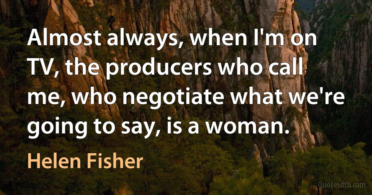 Almost always, when I'm on TV, the producers who call me, who negotiate what we're going to say, is a woman. (Helen Fisher)