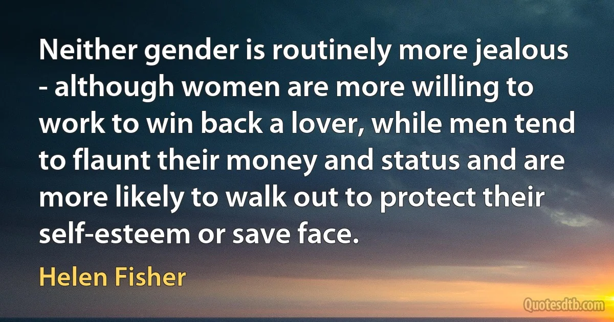 Neither gender is routinely more jealous - although women are more willing to work to win back a lover, while men tend to flaunt their money and status and are more likely to walk out to protect their self-esteem or save face. (Helen Fisher)