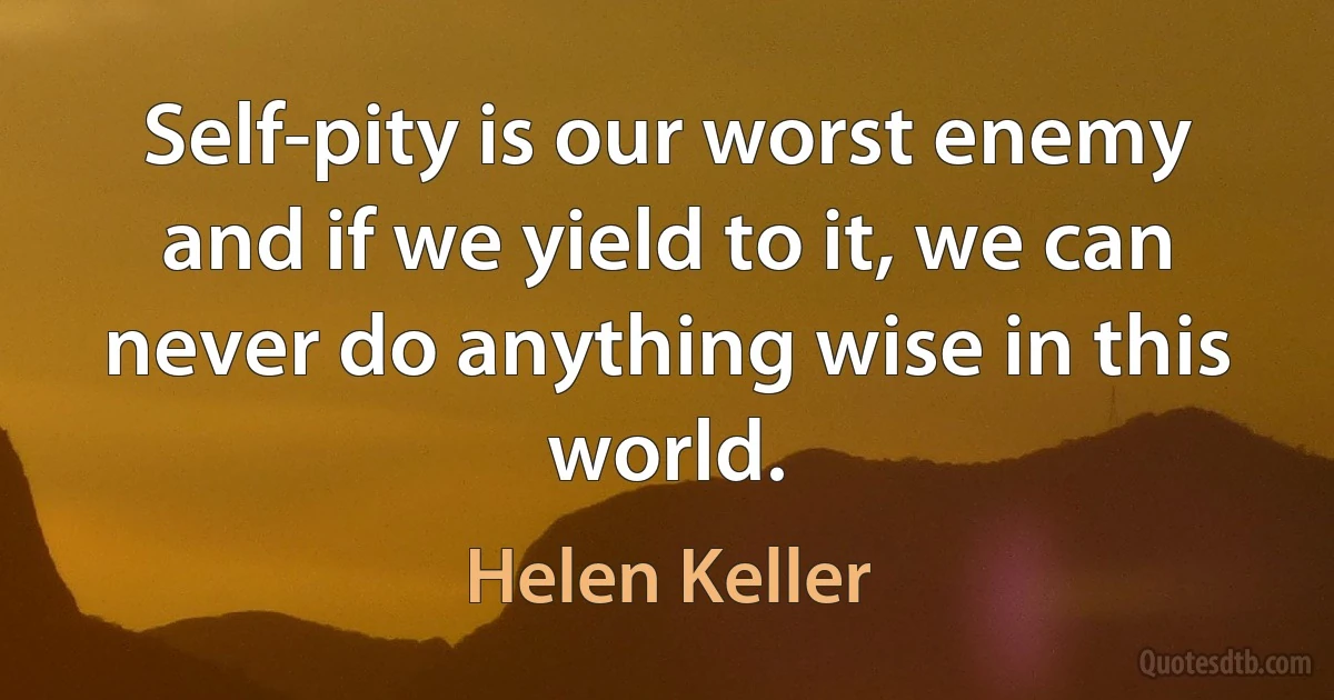 Self-pity is our worst enemy and if we yield to it, we can never do anything wise in this world. (Helen Keller)