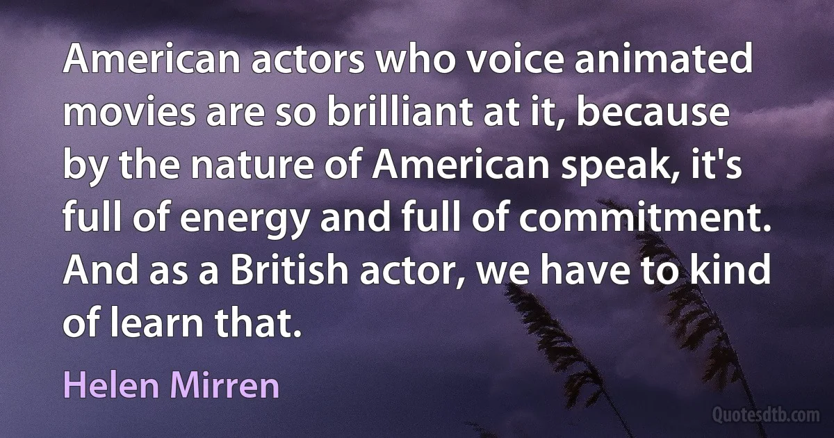 American actors who voice animated movies are so brilliant at it, because by the nature of American speak, it's full of energy and full of commitment. And as a British actor, we have to kind of learn that. (Helen Mirren)