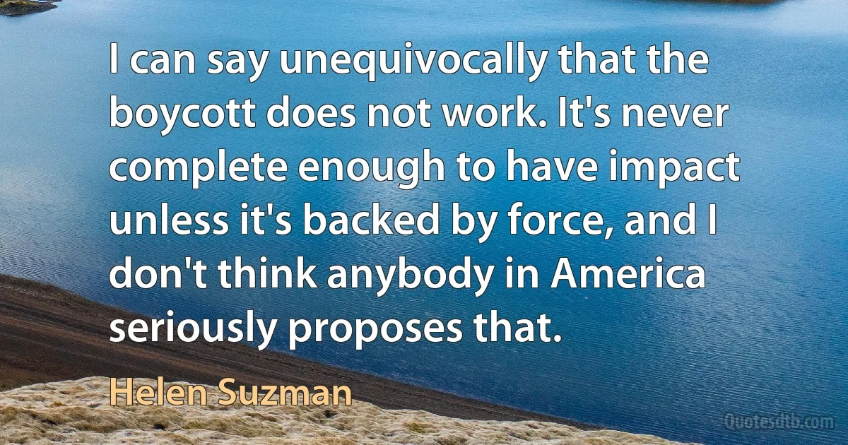 I can say unequivocally that the boycott does not work. It's never complete enough to have impact unless it's backed by force, and I don't think anybody in America seriously proposes that. (Helen Suzman)