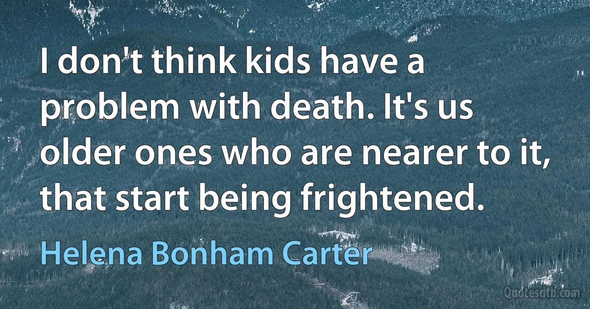 I don't think kids have a problem with death. It's us older ones who are nearer to it, that start being frightened. (Helena Bonham Carter)