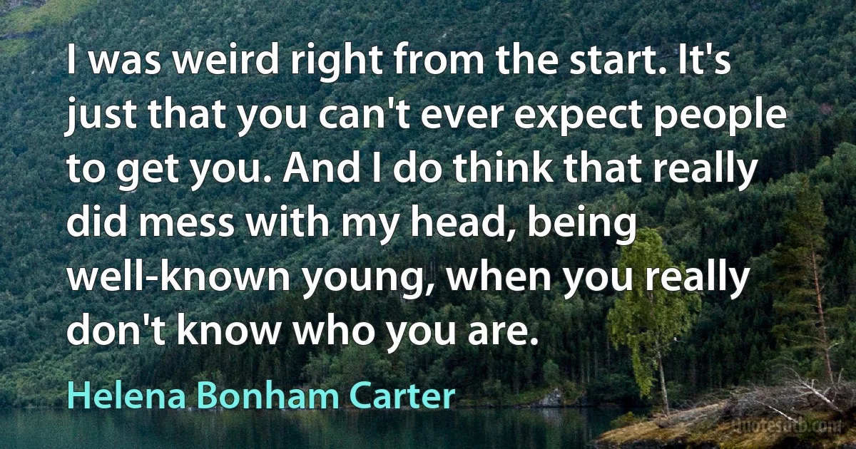 I was weird right from the start. It's just that you can't ever expect people to get you. And I do think that really did mess with my head, being well-known young, when you really don't know who you are. (Helena Bonham Carter)