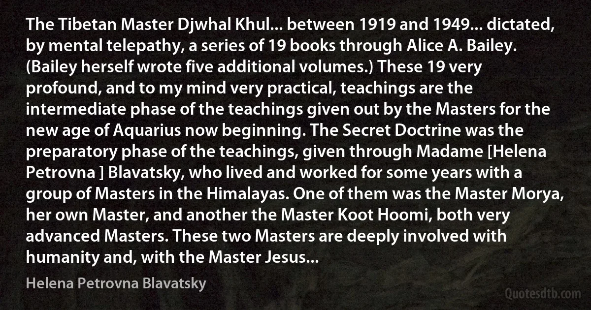 The Tibetan Master Djwhal Khul... between 1919 and 1949... dictated, by mental telepathy, a series of 19 books through Alice A. Bailey. (Bailey herself wrote five additional volumes.) These 19 very profound, and to my mind very practical, teachings are the intermediate phase of the teachings given out by the Masters for the new age of Aquarius now beginning. The Secret Doctrine was the preparatory phase of the teachings, given through Madame [Helena Petrovna ] Blavatsky, who lived and worked for some years with a group of Masters in the Himalayas. One of them was the Master Morya, her own Master, and another the Master Koot Hoomi, both very advanced Masters. These two Masters are deeply involved with humanity and, with the Master Jesus... (Helena Petrovna Blavatsky)