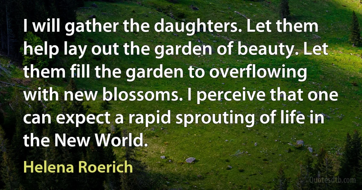 I will gather the daughters. Let them help lay out the garden of beauty. Let them fill the garden to overflowing with new blossoms. I perceive that one can expect a rapid sprouting of life in the New World. (Helena Roerich)