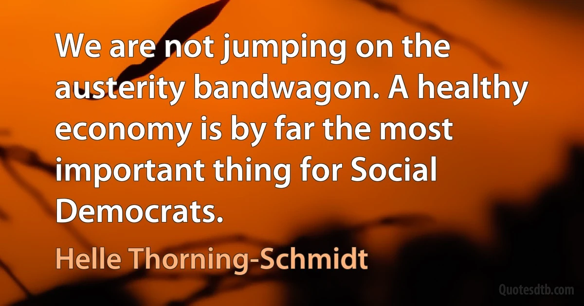 We are not jumping on the austerity bandwagon. A healthy economy is by far the most important thing for Social Democrats. (Helle Thorning-Schmidt)