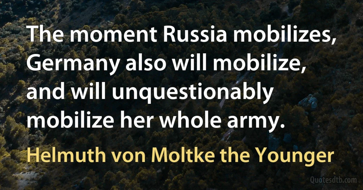 The moment Russia mobilizes, Germany also will mobilize, and will unquestionably mobilize her whole army. (Helmuth von Moltke the Younger)