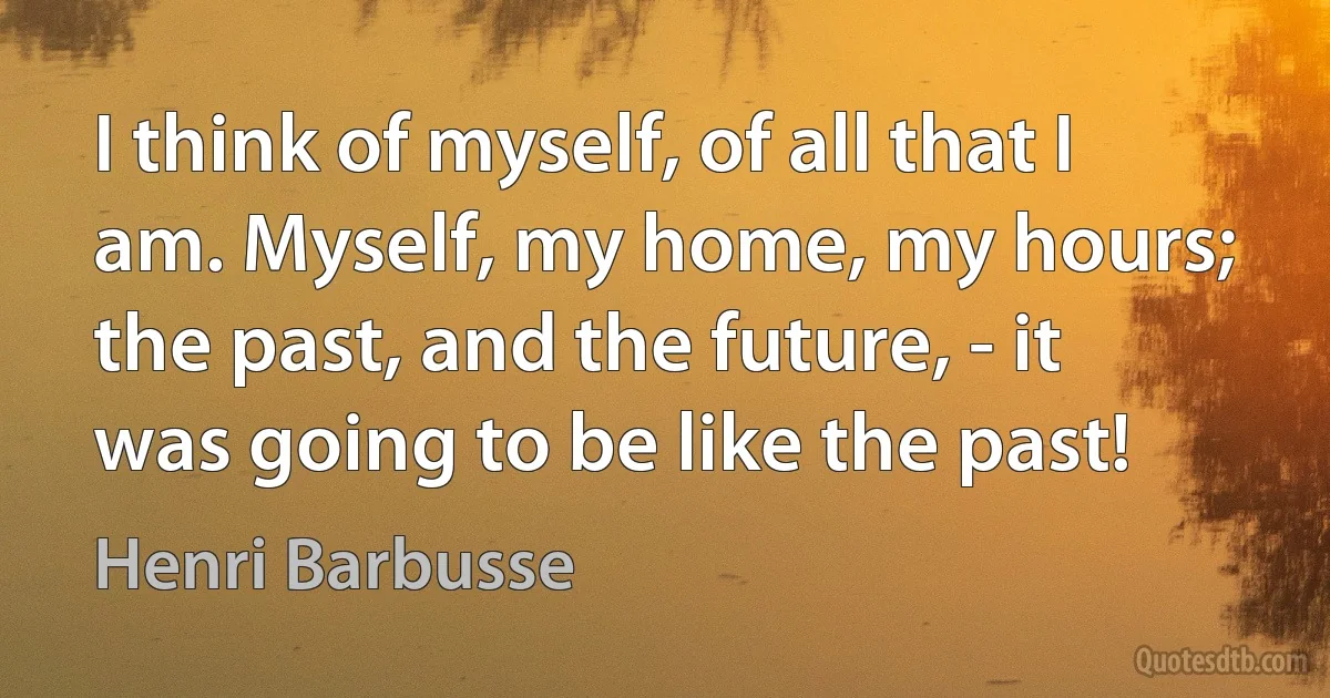 I think of myself, of all that I am. Myself, my home, my hours; the past, and the future, - it was going to be like the past! (Henri Barbusse)