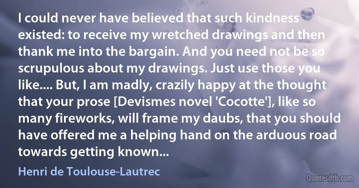 I could never have believed that such kindness existed: to receive my wretched drawings and then thank me into the bargain. And you need not be so scrupulous about my drawings. Just use those you like.... But, I am madly, crazily happy at the thought that your prose [Devismes novel 'Cocotte'], like so many fireworks, will frame my daubs, that you should have offered me a helping hand on the arduous road towards getting known... (Henri de Toulouse-Lautrec)