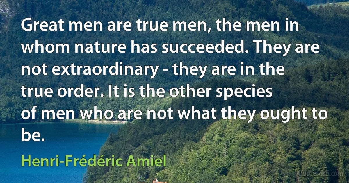 Great men are true men, the men in whom nature has succeeded. They are not extraordinary - they are in the true order. It is the other species of men who are not what they ought to be. (Henri-Frédéric Amiel)