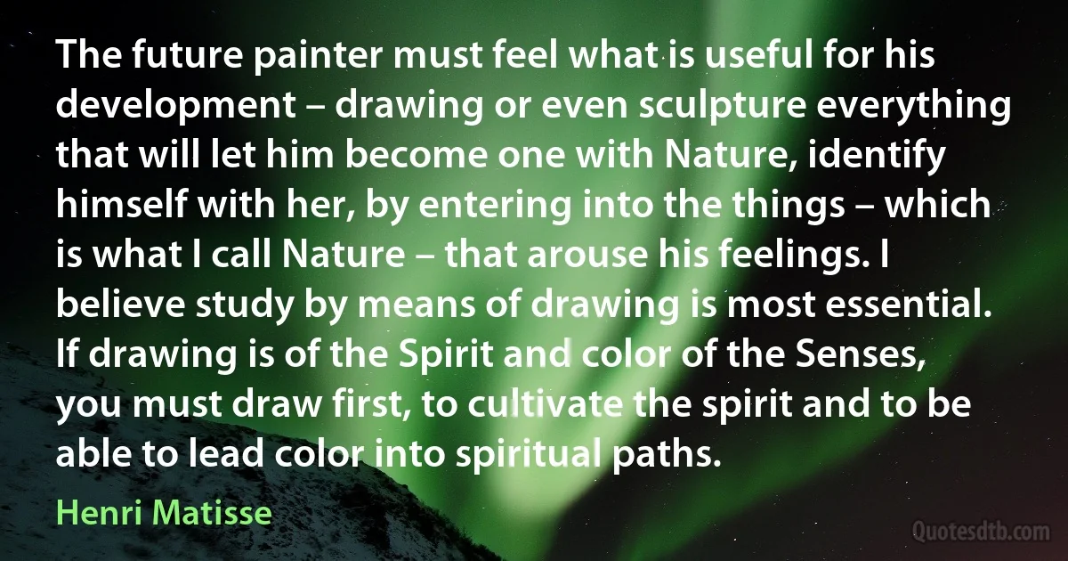 The future painter must feel what is useful for his development – drawing or even sculpture everything that will let him become one with Nature, identify himself with her, by entering into the things – which is what I call Nature – that arouse his feelings. I believe study by means of drawing is most essential. If drawing is of the Spirit and color of the Senses, you must draw first, to cultivate the spirit and to be able to lead color into spiritual paths. (Henri Matisse)