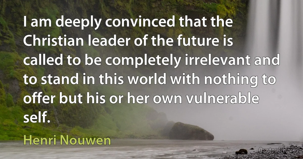 I am deeply convinced that the Christian leader of the future is called to be completely irrelevant and to stand in this world with nothing to offer but his or her own vulnerable self. (Henri Nouwen)