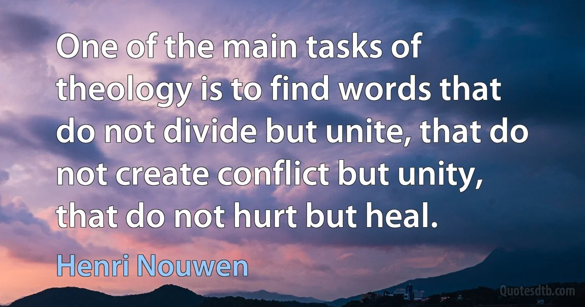 One of the main tasks of theology is to find words that do not divide but unite, that do not create conflict but unity, that do not hurt but heal. (Henri Nouwen)