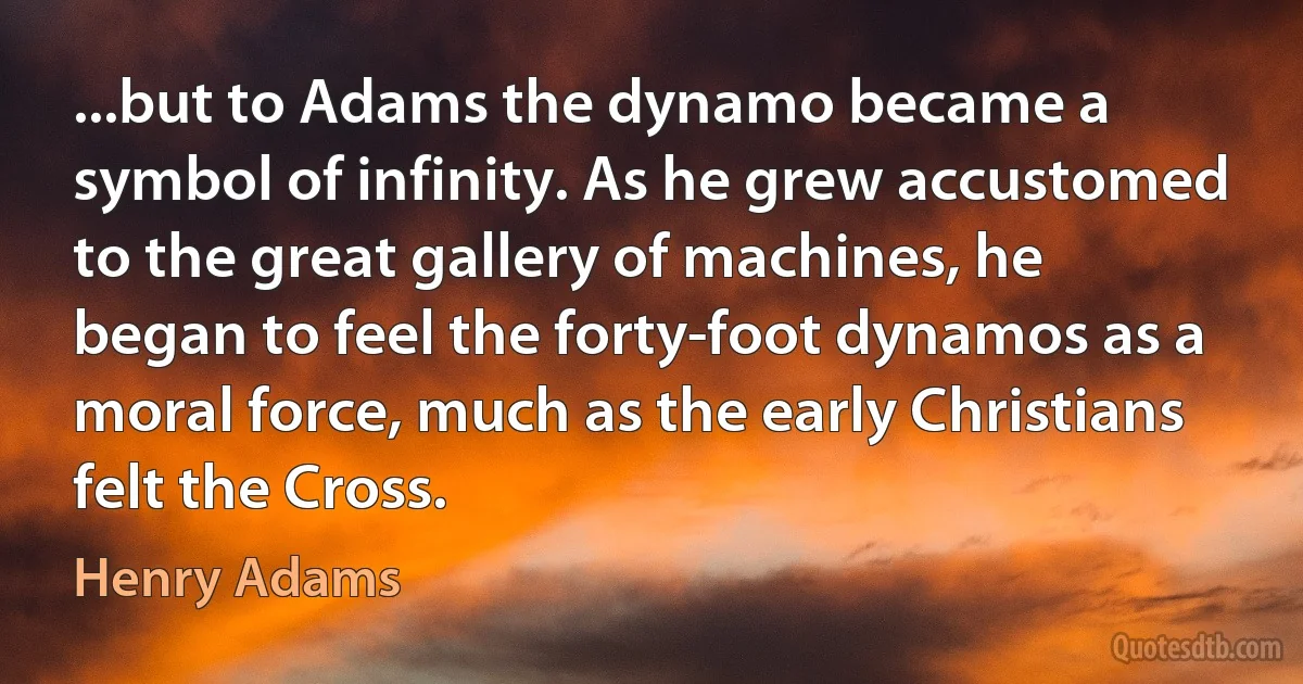 ...but to Adams the dynamo became a symbol of infinity. As he grew accustomed to the great gallery of machines, he began to feel the forty-foot dynamos as a moral force, much as the early Christians felt the Cross. (Henry Adams)