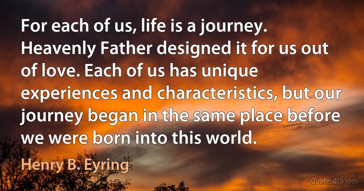 For each of us, life is a journey. Heavenly Father designed it for us out of love. Each of us has unique experiences and characteristics, but our journey began in the same place before we were born into this world. (Henry B. Eyring)