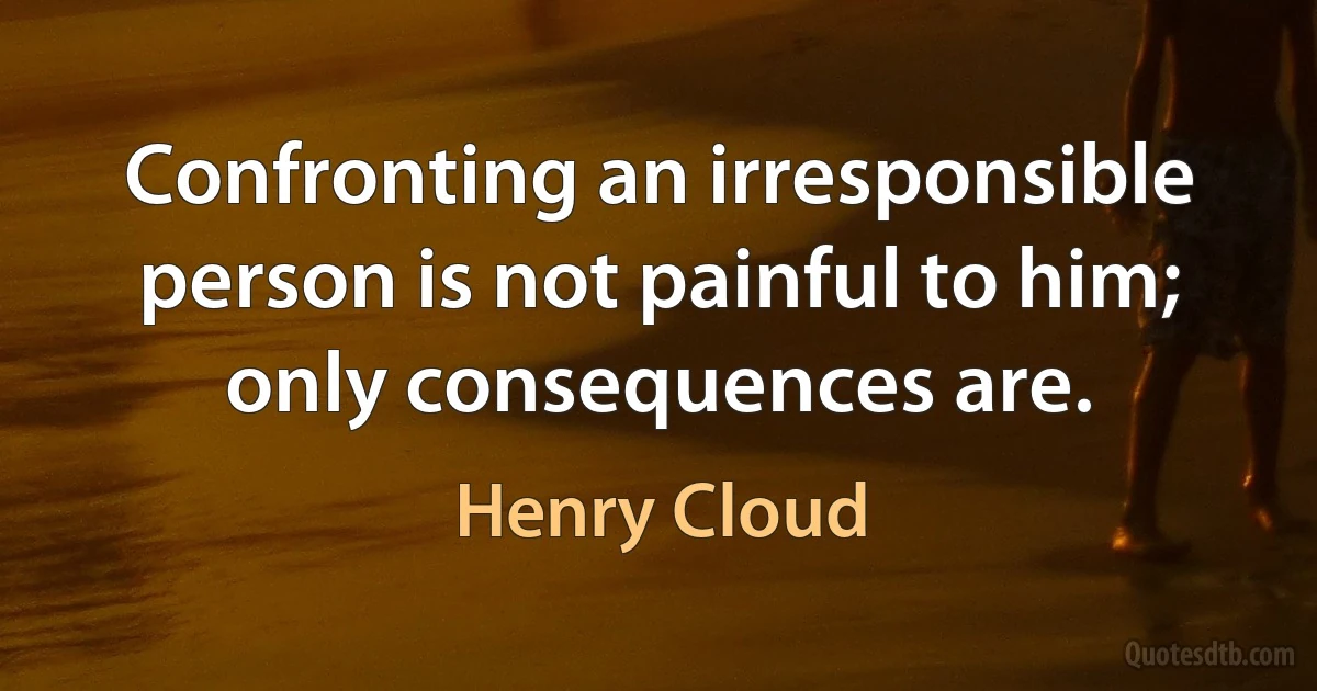 Confronting an irresponsible person is not painful to him; only consequences are. (Henry Cloud)