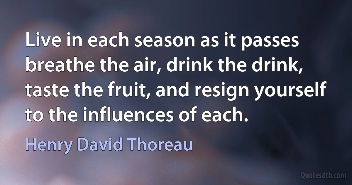 Live in each season as it passes breathe the air, drink the drink, taste the fruit, and resign yourself to the influences of each. (Henry David Thoreau)