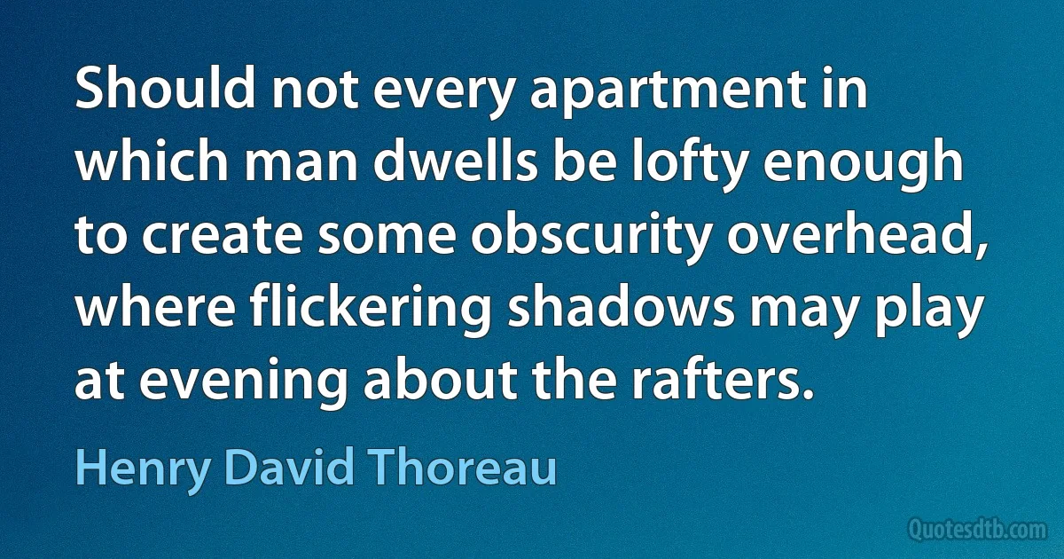 Should not every apartment in which man dwells be lofty enough to create some obscurity overhead, where flickering shadows may play at evening about the rafters. (Henry David Thoreau)