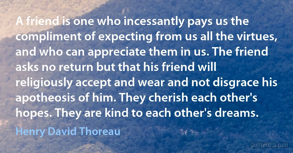 A friend is one who incessantly pays us the compliment of expecting from us all the virtues, and who can appreciate them in us. The friend asks no return but that his friend will religiously accept and wear and not disgrace his apotheosis of him. They cherish each other's hopes. They are kind to each other's dreams. (Henry David Thoreau)