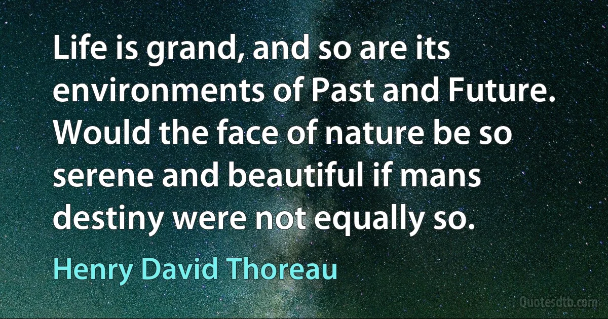 Life is grand, and so are its environments of Past and Future. Would the face of nature be so serene and beautiful if mans destiny were not equally so. (Henry David Thoreau)