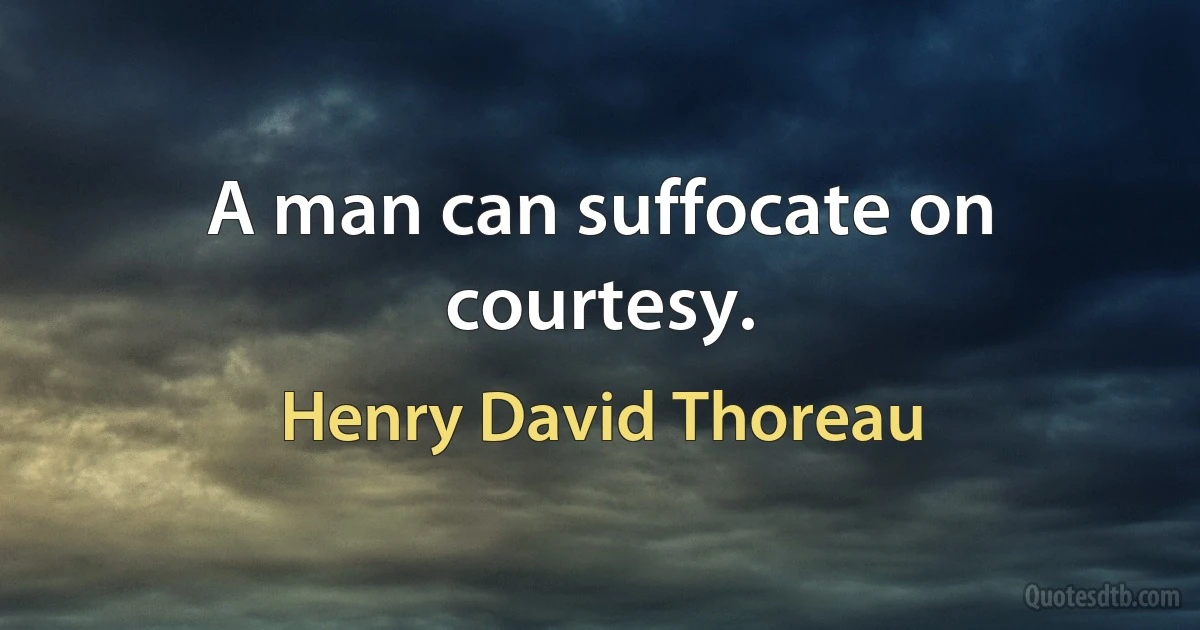 A man can suffocate on courtesy. (Henry David Thoreau)