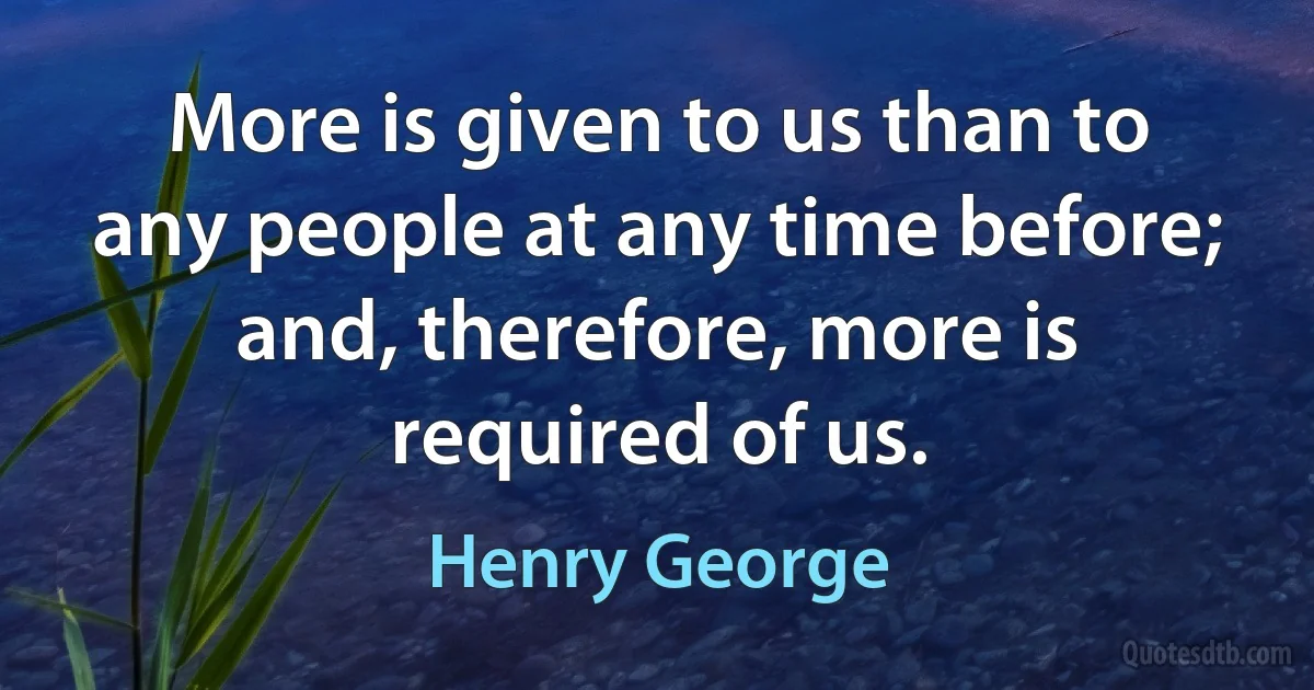 More is given to us than to any people at any time before; and, therefore, more is required of us. (Henry George)