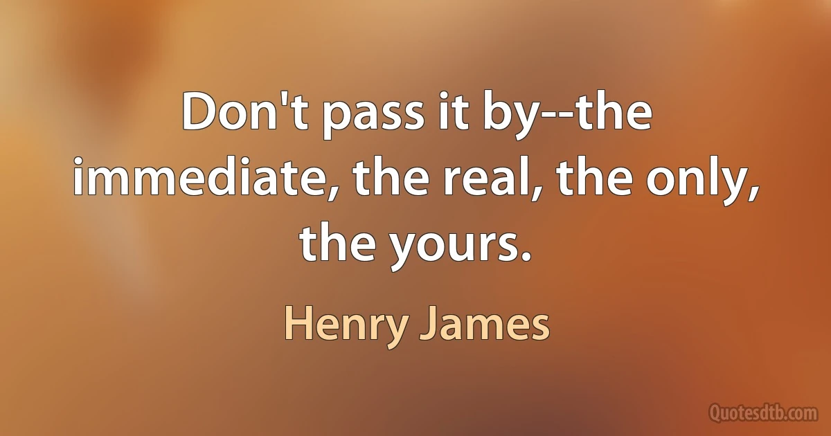 Don't pass it by--the immediate, the real, the only, the yours. (Henry James)