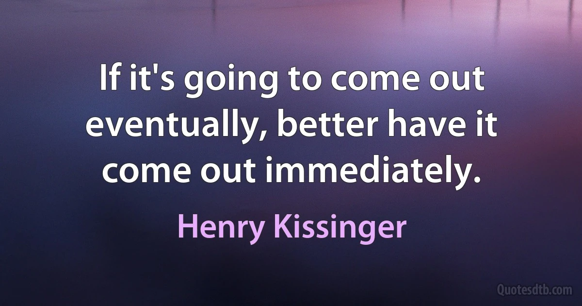 If it's going to come out eventually, better have it come out immediately. (Henry Kissinger)