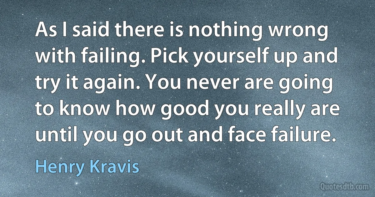 As I said there is nothing wrong with failing. Pick yourself up and try it again. You never are going to know how good you really are until you go out and face failure. (Henry Kravis)