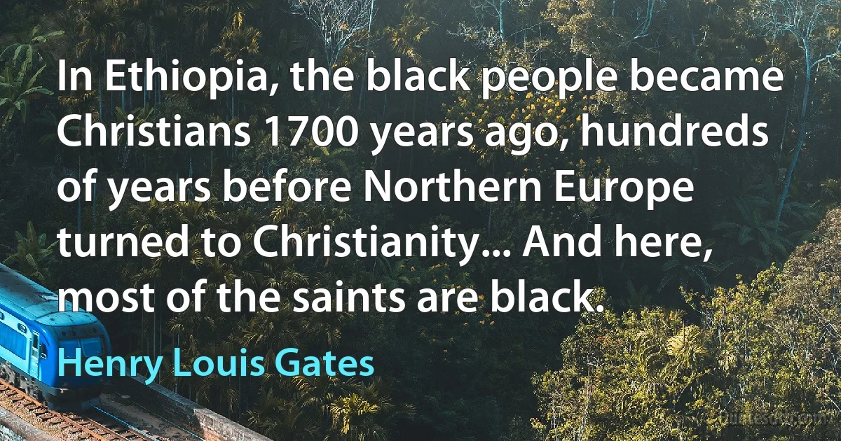 In Ethiopia, the black people became Christians 1700 years ago, hundreds of years before Northern Europe turned to Christianity... And here, most of the saints are black. (Henry Louis Gates)