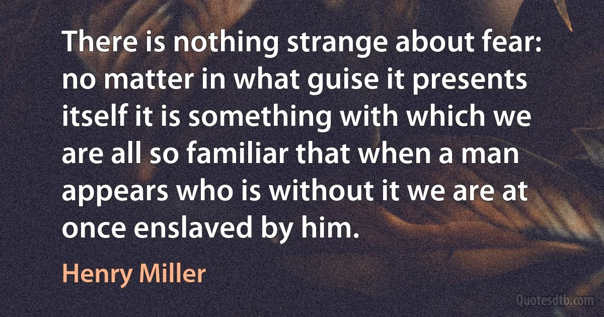 There is nothing strange about fear: no matter in what guise it presents itself it is something with which we are all so familiar that when a man appears who is without it we are at once enslaved by him. (Henry Miller)