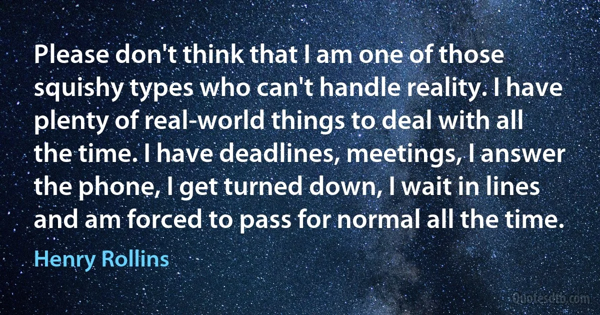 Please don't think that I am one of those squishy types who can't handle reality. I have plenty of real-world things to deal with all the time. I have deadlines, meetings, I answer the phone, I get turned down, I wait in lines and am forced to pass for normal all the time. (Henry Rollins)