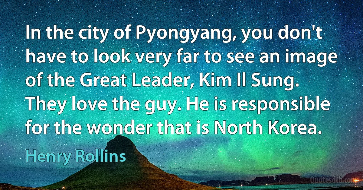 In the city of Pyongyang, you don't have to look very far to see an image of the Great Leader, Kim Il Sung. They love the guy. He is responsible for the wonder that is North Korea. (Henry Rollins)