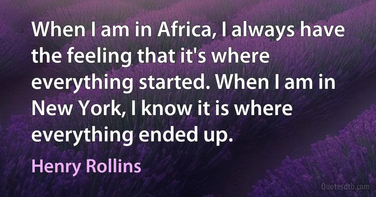 When I am in Africa, I always have the feeling that it's where everything started. When I am in New York, I know it is where everything ended up. (Henry Rollins)