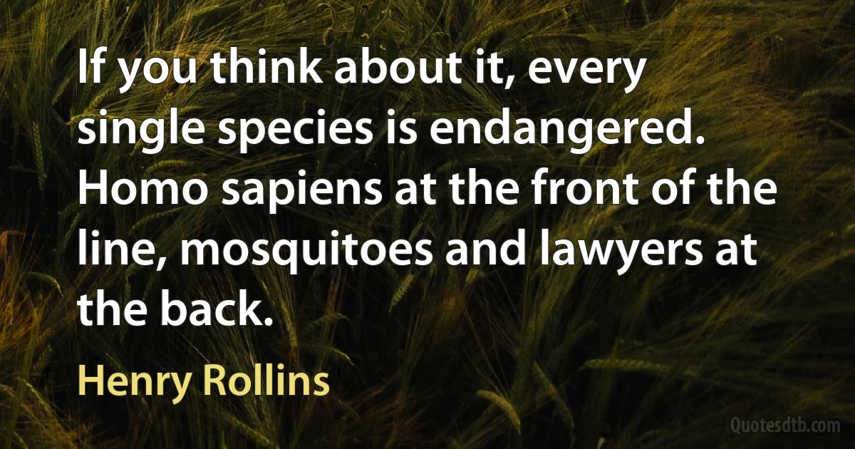 If you think about it, every single species is endangered. Homo sapiens at the front of the line, mosquitoes and lawyers at the back. (Henry Rollins)