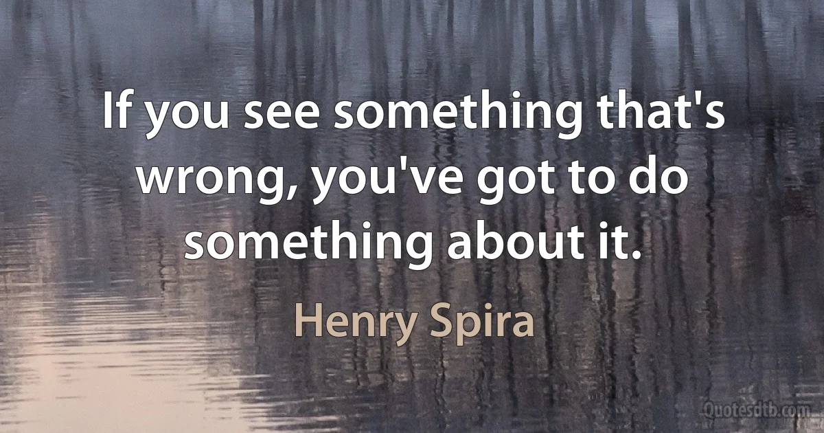 If you see something that's wrong, you've got to do something about it. (Henry Spira)