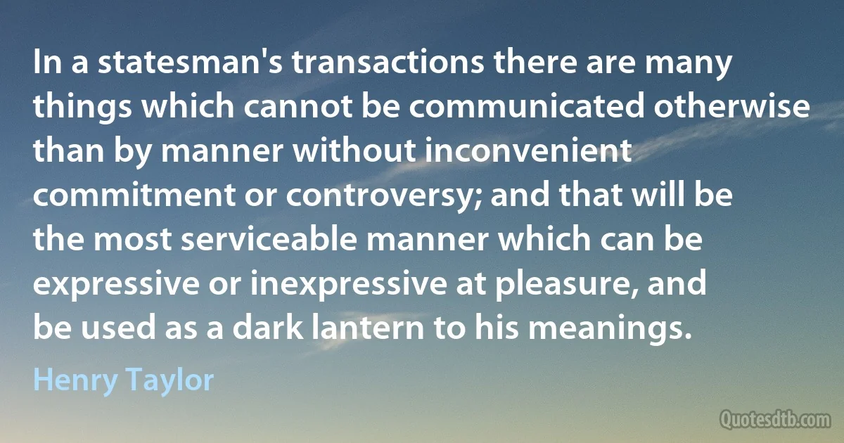 In a statesman's transactions there are many things which cannot be communicated otherwise than by manner without inconvenient commitment or controversy; and that will be the most serviceable manner which can be expressive or inexpressive at pleasure, and be used as a dark lantern to his meanings. (Henry Taylor)