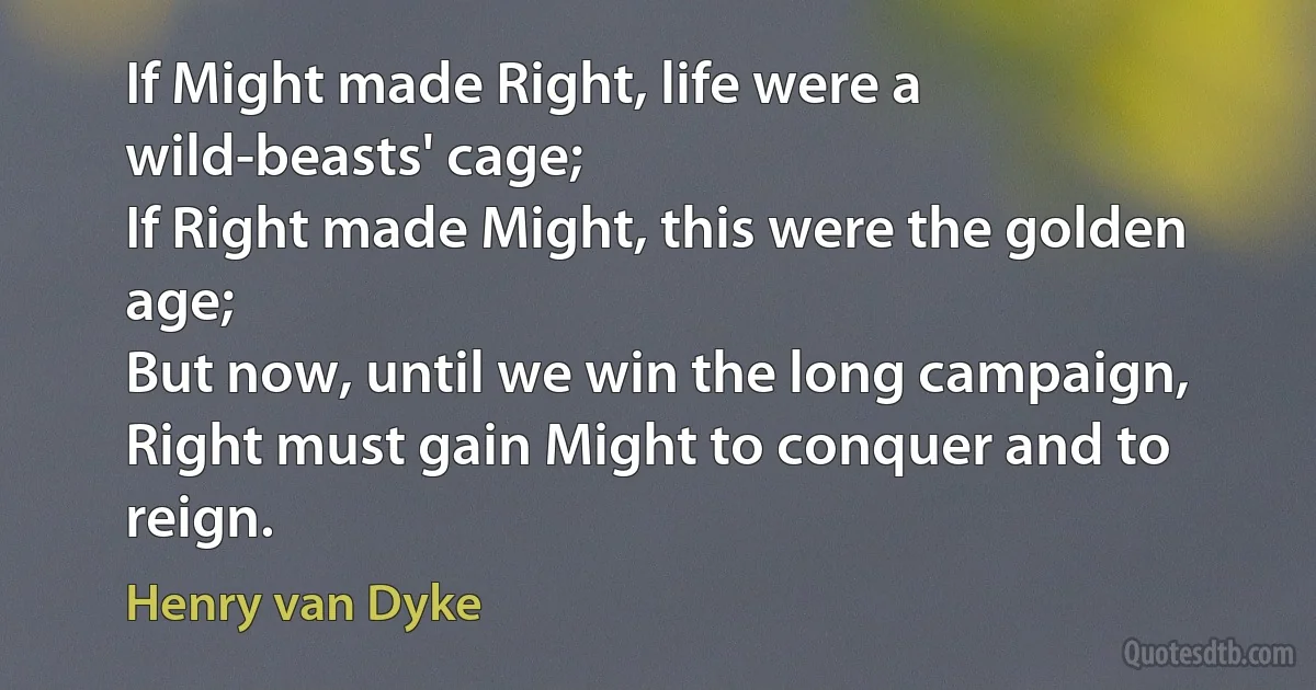 If Might made Right, life were a wild-beasts' cage;
If Right made Might, this were the golden age;
But now, until we win the long campaign,
Right must gain Might to conquer and to reign. (Henry van Dyke)