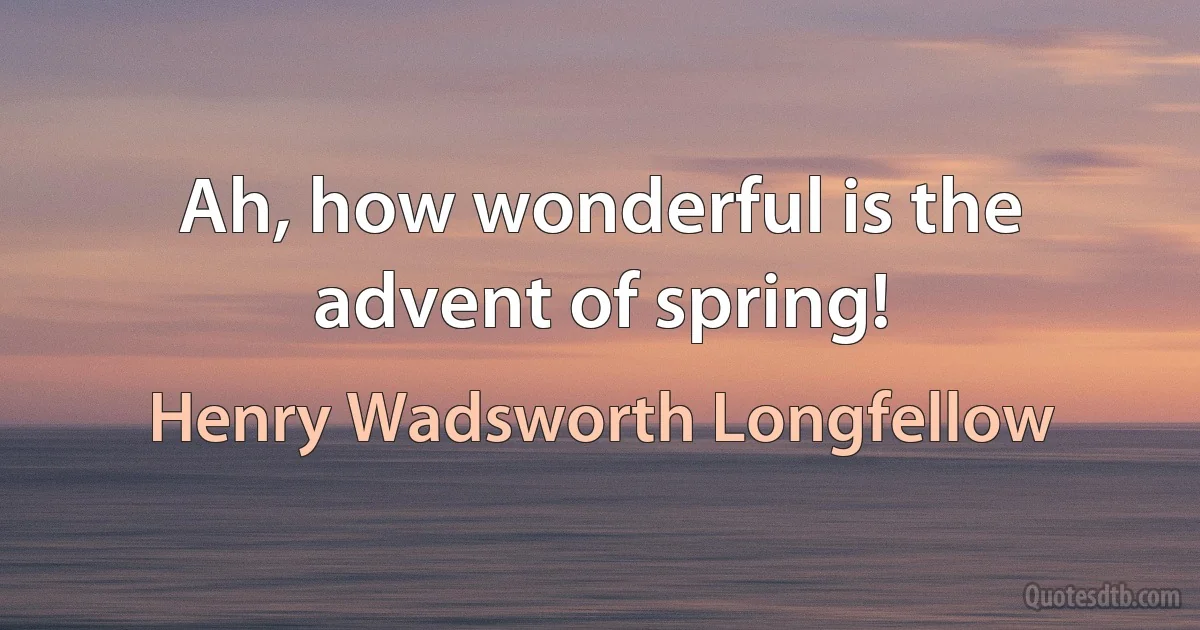 Ah, how wonderful is the advent of spring! (Henry Wadsworth Longfellow)