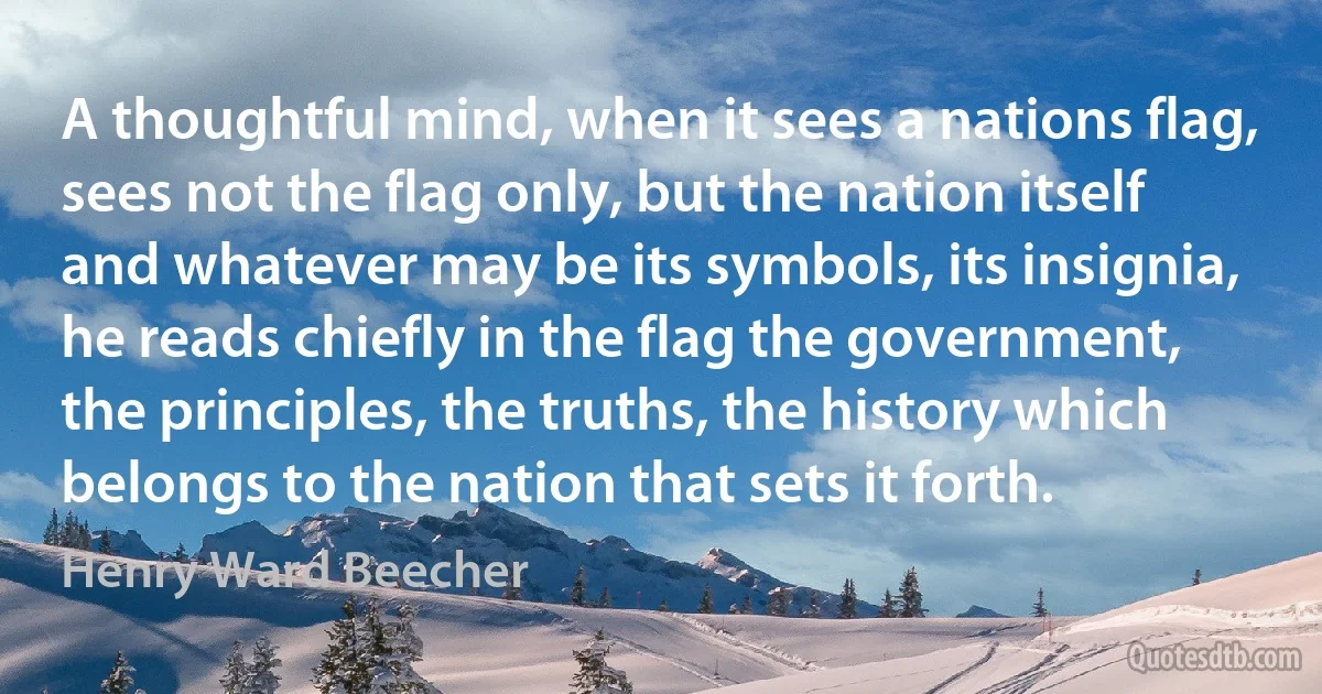 A thoughtful mind, when it sees a nations flag, sees not the flag only, but the nation itself and whatever may be its symbols, its insignia, he reads chiefly in the flag the government, the principles, the truths, the history which belongs to the nation that sets it forth. (Henry Ward Beecher)