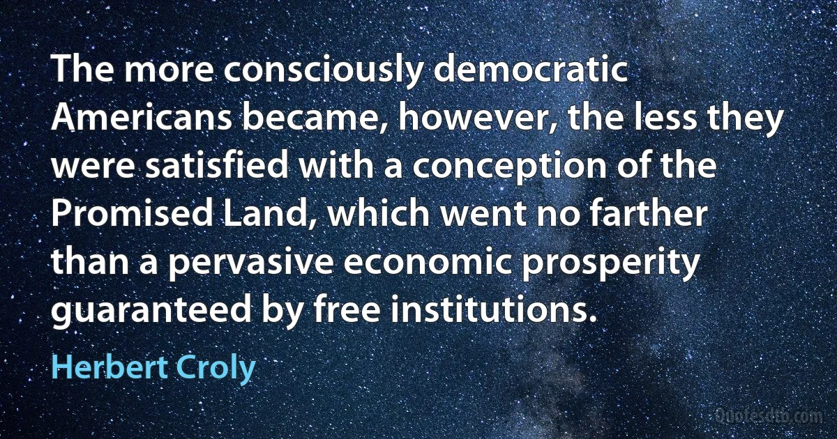 The more consciously democratic Americans became, however, the less they were satisfied with a conception of the Promised Land, which went no farther than a pervasive economic prosperity guaranteed by free institutions. (Herbert Croly)