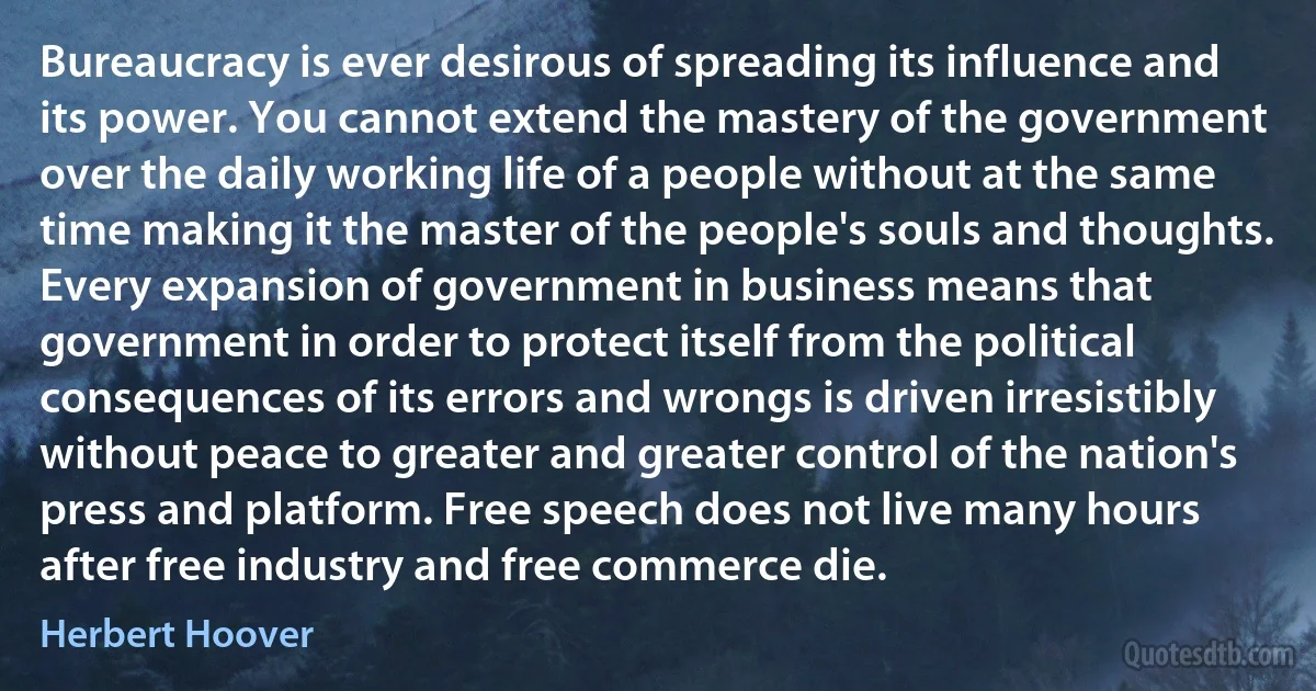 Bureaucracy is ever desirous of spreading its influence and its power. You cannot extend the mastery of the government over the daily working life of a people without at the same time making it the master of the people's souls and thoughts. Every expansion of government in business means that government in order to protect itself from the political consequences of its errors and wrongs is driven irresistibly without peace to greater and greater control of the nation's press and platform. Free speech does not live many hours after free industry and free commerce die. (Herbert Hoover)