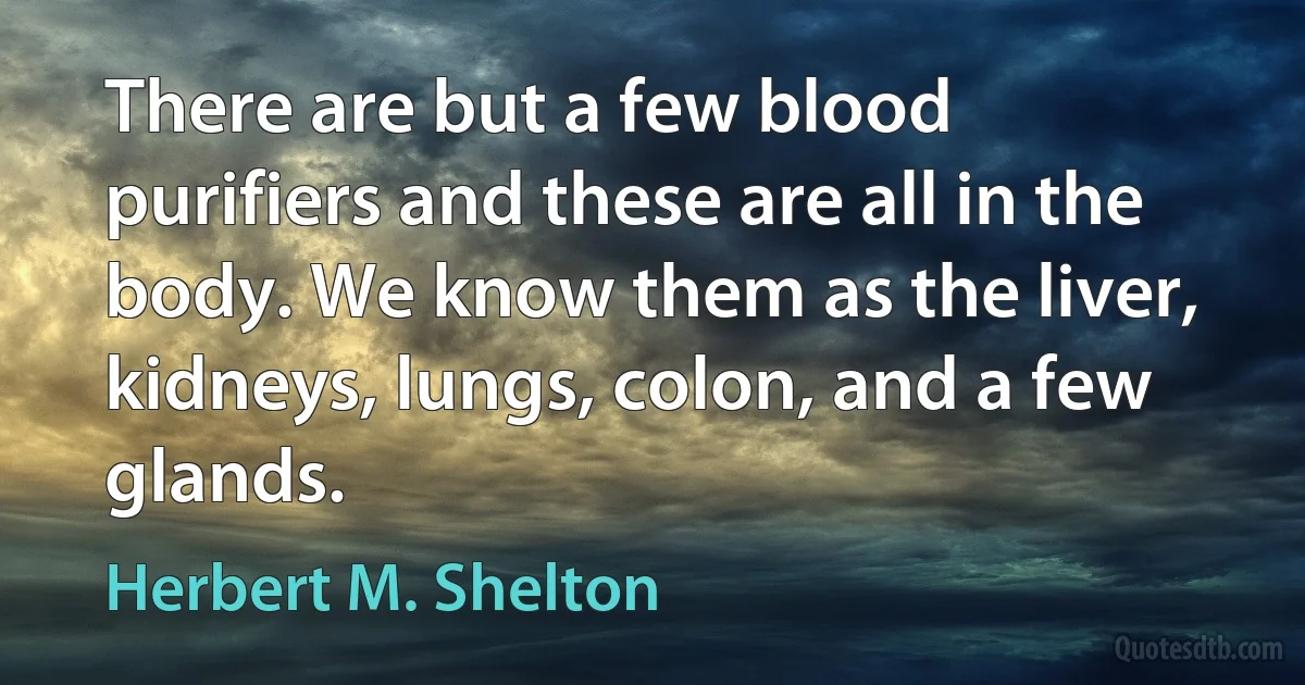 There are but a few blood purifiers and these are all in the body. We know them as the liver, kidneys, lungs, colon, and a few glands. (Herbert M. Shelton)