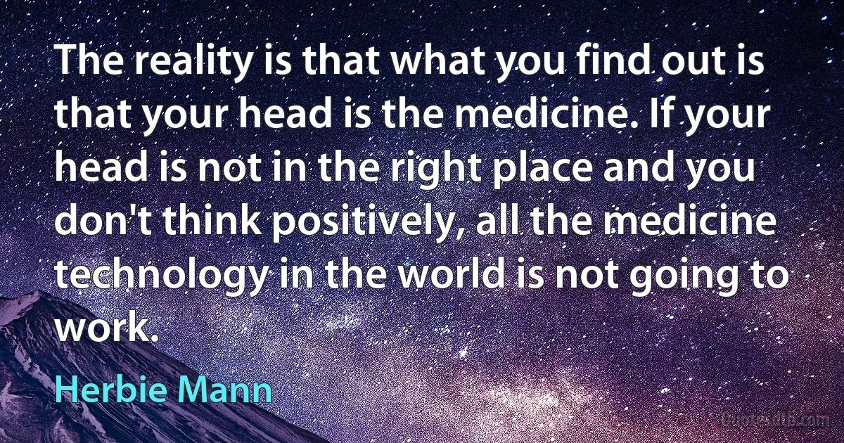 The reality is that what you find out is that your head is the medicine. If your head is not in the right place and you don't think positively, all the medicine technology in the world is not going to work. (Herbie Mann)