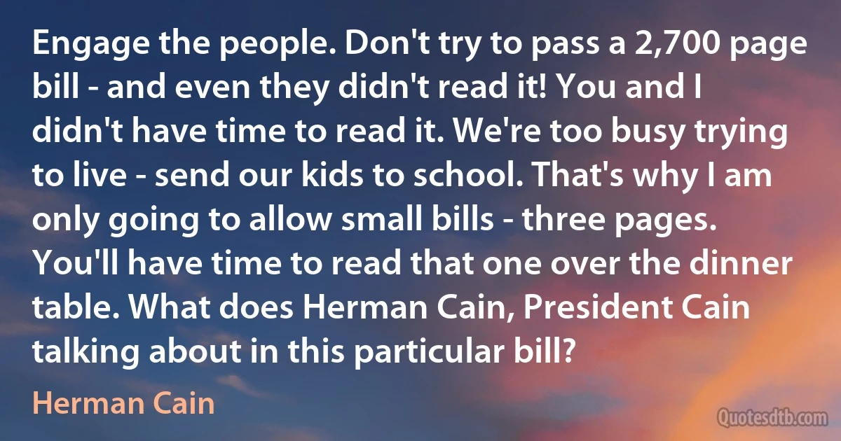 Engage the people. Don't try to pass a 2,700 page bill - and even they didn't read it! You and I didn't have time to read it. We're too busy trying to live - send our kids to school. That's why I am only going to allow small bills - three pages. You'll have time to read that one over the dinner table. What does Herman Cain, President Cain talking about in this particular bill? (Herman Cain)