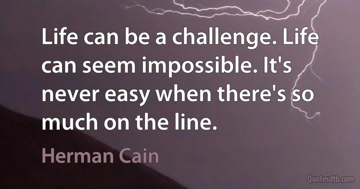 Life can be a challenge. Life can seem impossible. It's never easy when there's so much on the line. (Herman Cain)