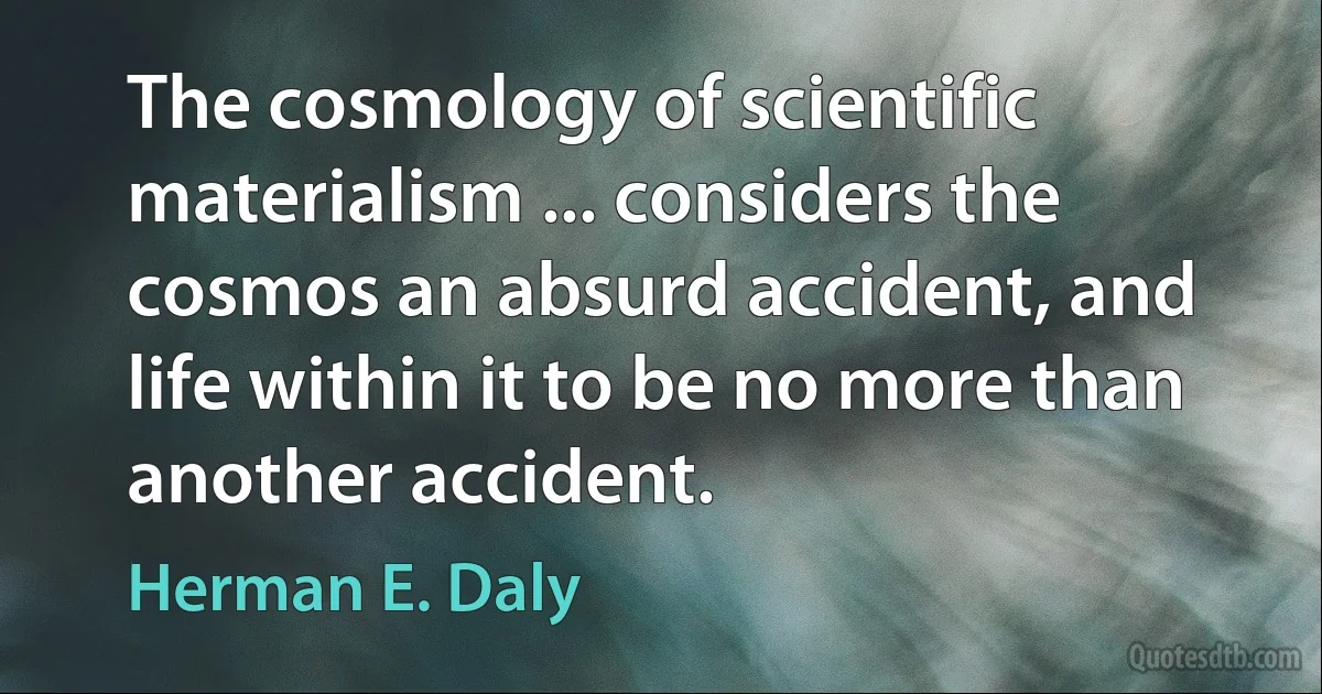 The cosmology of scientific materialism ... considers the cosmos an absurd accident, and life within it to be no more than another accident. (Herman E. Daly)